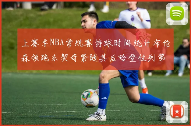 上赛季NBA常规赛持球时间统计布伦森领跑东契奇紧随其后哈登位列第四