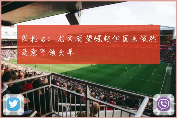 因扎吉:尤文有望崛起但国米依然是意甲领头羊