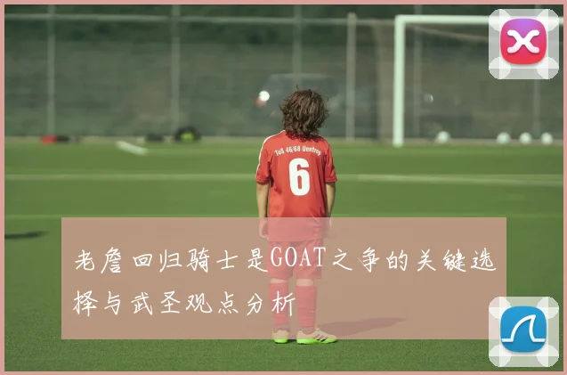 老詹回归骑士是GOAT之争的关键选择与武圣观点分析
