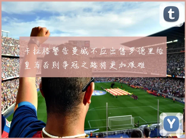 卡拉格警告曼城不应出售罗德里给皇马否则争冠之路将更加艰难