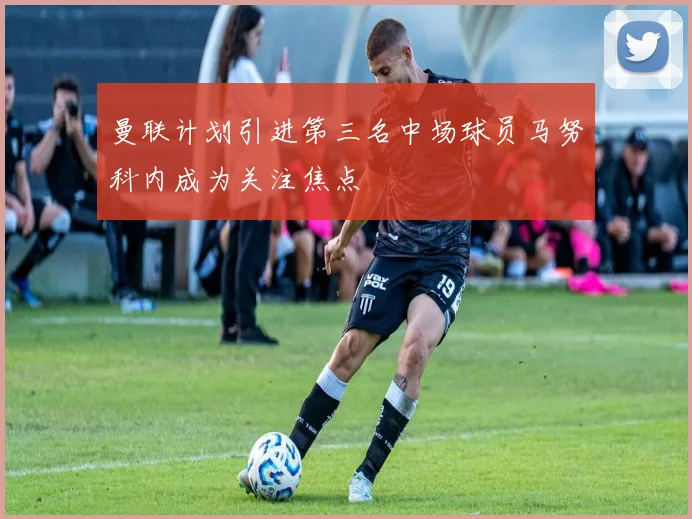 曼联计划引进第三名中场球员马努科内成为关注焦点