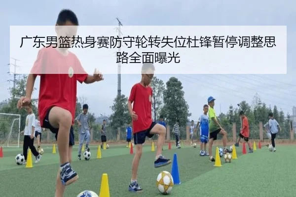 广东男篮热身赛防守轮转失位杜锋暂停调整思路全面曝光