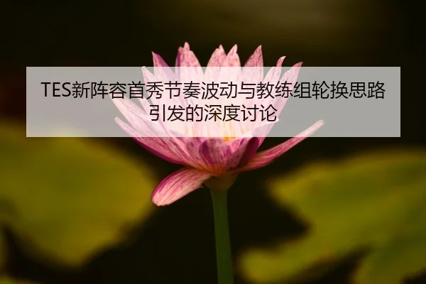 TES新阵容首秀节奏波动与教练组轮换思路引发的深度讨论