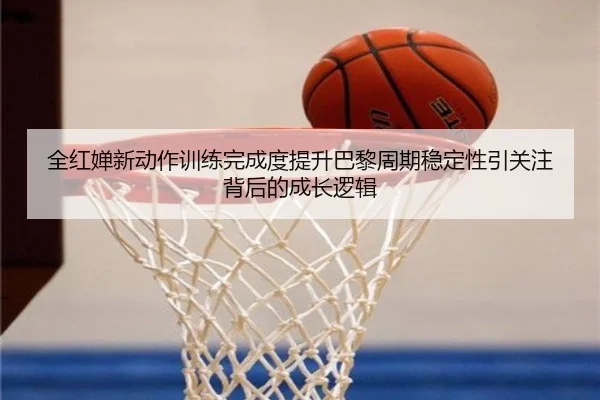 全红婵新动作训练完成度提升巴黎周期稳定性引关注背后的成长逻辑