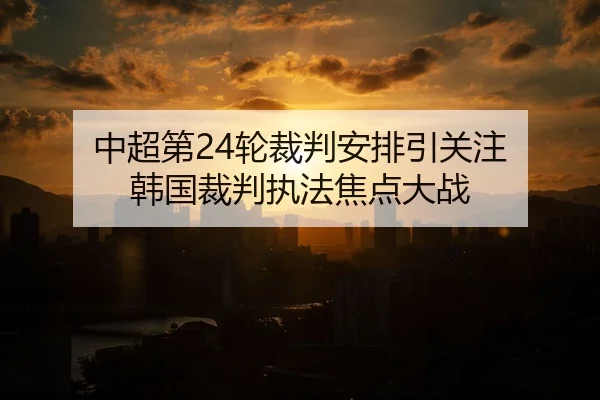中超第24轮裁判安排引关注 韩国裁判执法焦点大战